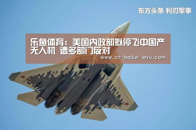 乐鱼体育:美国内政部拟停飞中国产无人机 遭多部门反对(图1) LEYU乐鱼体育